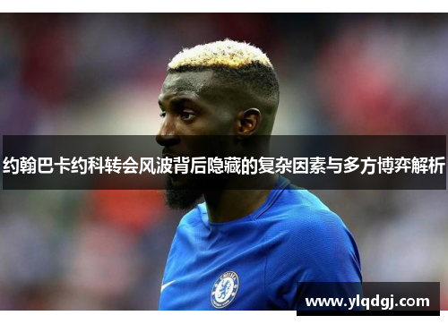 约翰巴卡约科转会风波背后隐藏的复杂因素与多方博弈解析