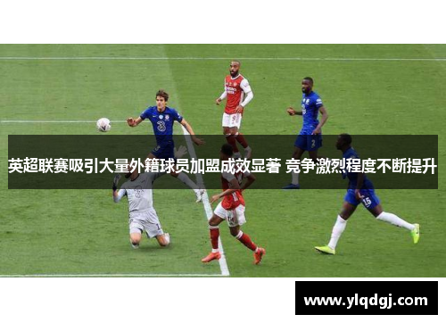 英超联赛吸引大量外籍球员加盟成效显著 竞争激烈程度不断提升