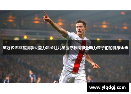 莱万多夫斯基携手公益力量关注儿童医疗救助事业助力孩子们的健康未来