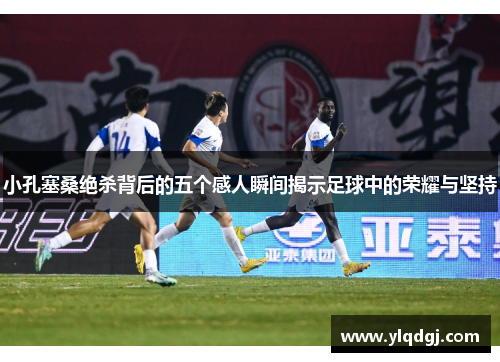 小孔塞桑绝杀背后的五个感人瞬间揭示足球中的荣耀与坚持